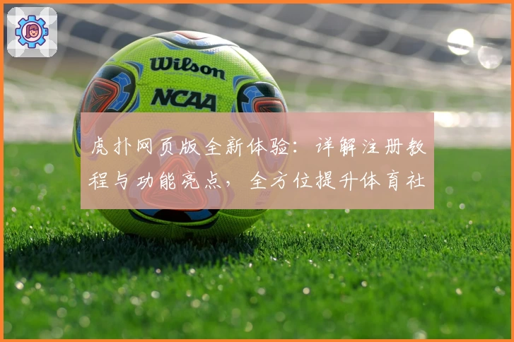 虎扑网页版全新体验：详解注册教程与功能亮点，全方位提升体育社区互动感