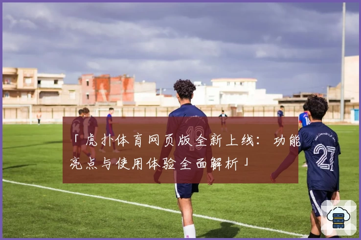 「虎扑体育网页版全新上线：功能亮点与使用体验全面解析」