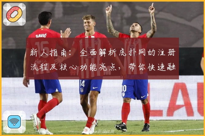 新人指南：全面解析虎扑网的注册流程及核心功能亮点，带你快速融入体育社区