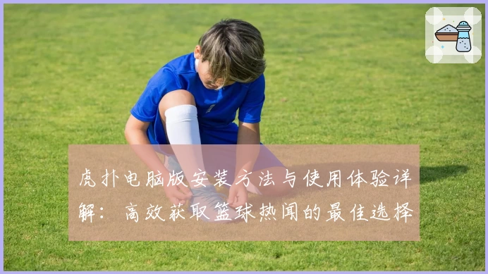 虎扑电脑版安装方法与使用体验详解：高效获取篮球热闻的最佳选择