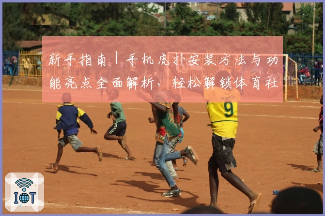 新手指南｜手机虎扑安装方法与功能亮点全面解析，轻松解锁体育社区新体验