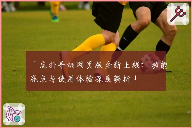 「虎扑手机网页版全新上线：功能亮点与使用体验深度解析」
