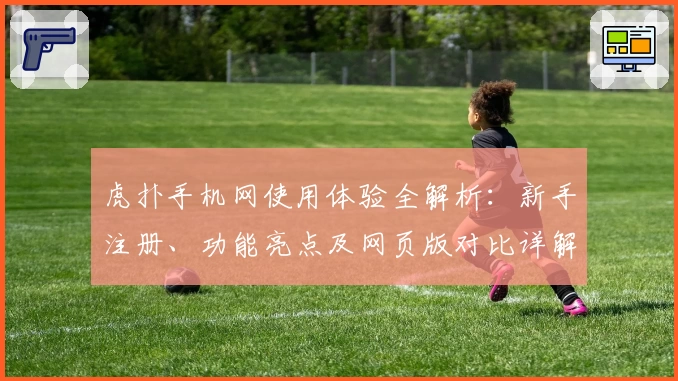 虎扑手机网使用体验全解析:新手注册、功能亮点及网页版对比详解