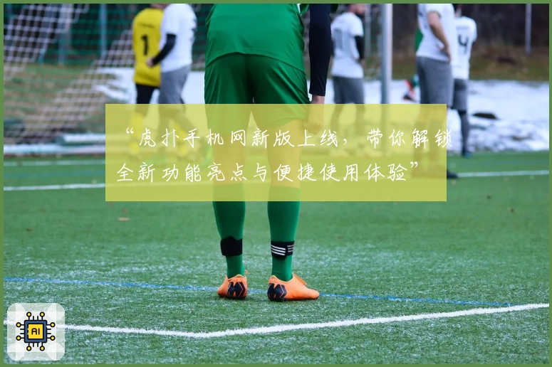 “虎扑手机网新版上线，带你解锁全新功能亮点与便捷使用体验”