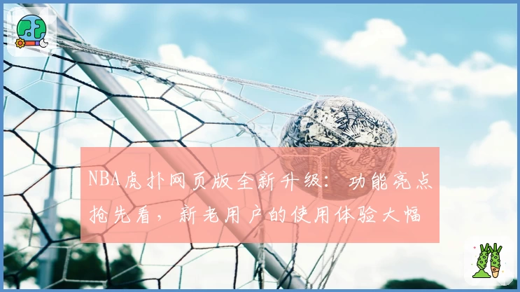 NBA虎扑网页版全新升级：功能亮点抢先看，新老用户的使用体验大幅提升