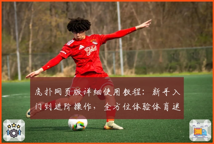 虎扑网页版详细使用教程：新手入门到进阶操作，全方位体验体育迷专属社区