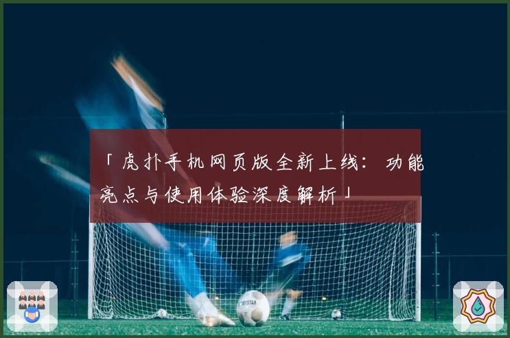 「虎扑手机网页版全新上线：功能亮点与使用体验深度解析」