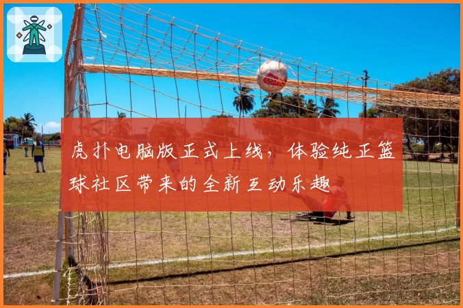 虎扑电脑版正式上线，体验纯正篮球社区带来的全新互动乐趣