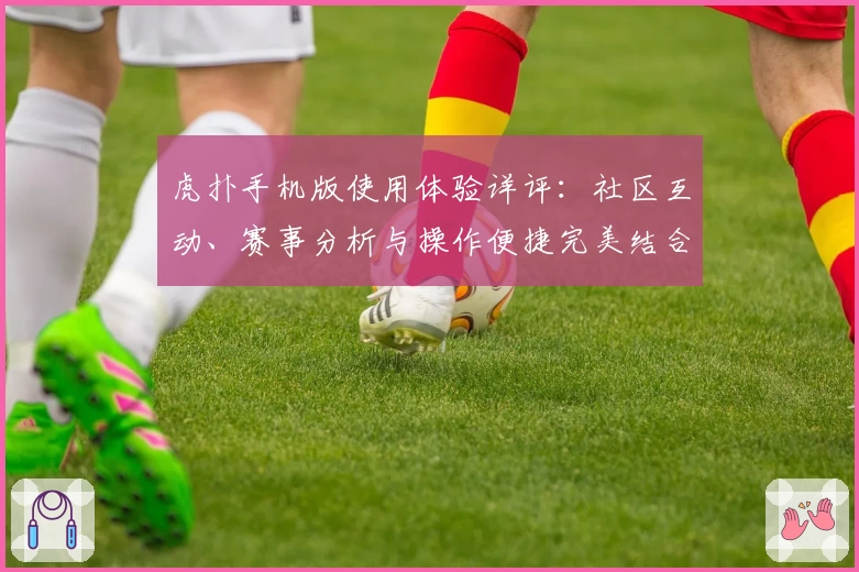 虎扑手机版使用体验详评：社区互动、赛事分析与操作便捷完美结合的理想选择