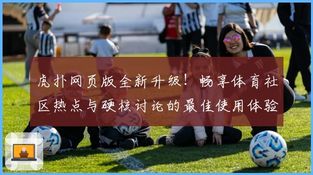虎扑网页版全新升级！畅享体育社区热点与硬核讨论的最佳使用体验