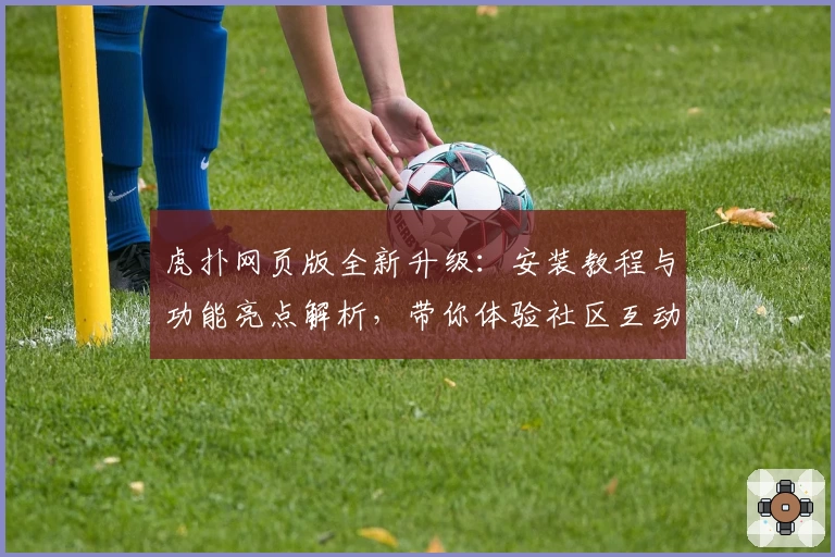 虎扑网页版全新升级：安装教程与功能亮点解析，带你体验社区互动“神操作”