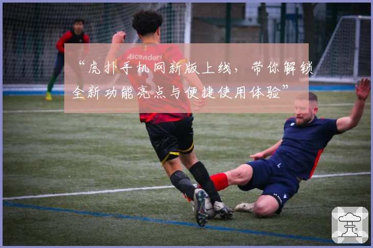 “虎扑手机网新版上线，带你解锁全新功能亮点与便捷使用体验”