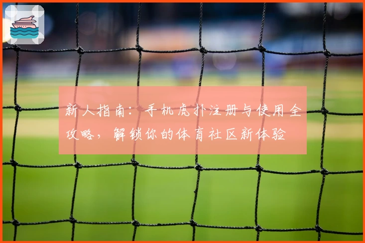 新人指南：手机虎扑注册与使用全攻略，解锁你的体育社区新体验