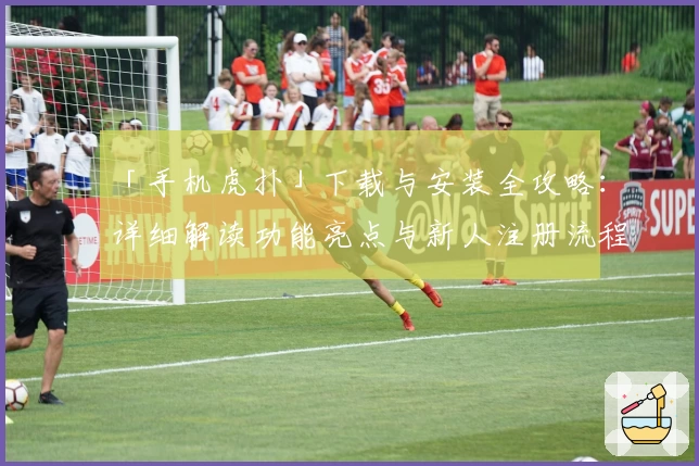 「手机虎扑」下载与安装全攻略：详细解读功能亮点与新人注册流程