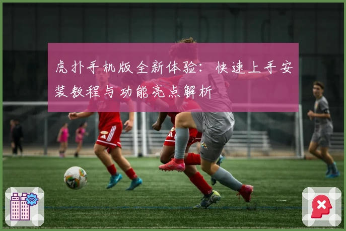 虎扑手机版全新体验：快速上手安装教程与功能亮点解析