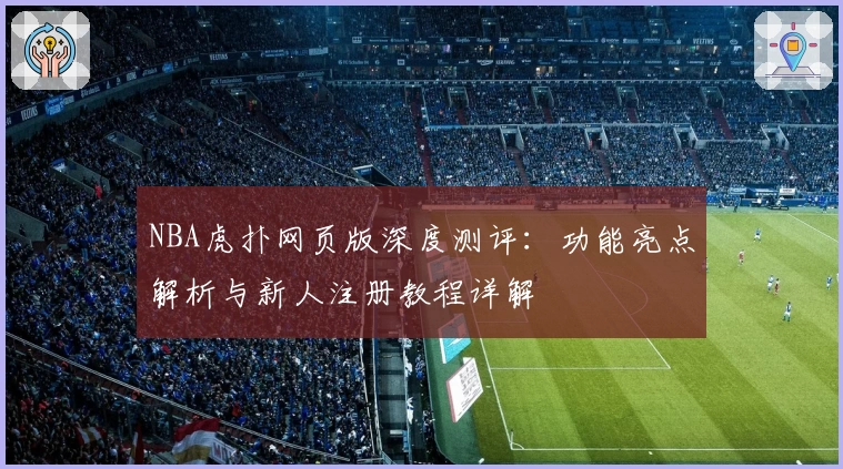 NBA虎扑网页版深度测评:功能亮点解析与新人注册教程详解