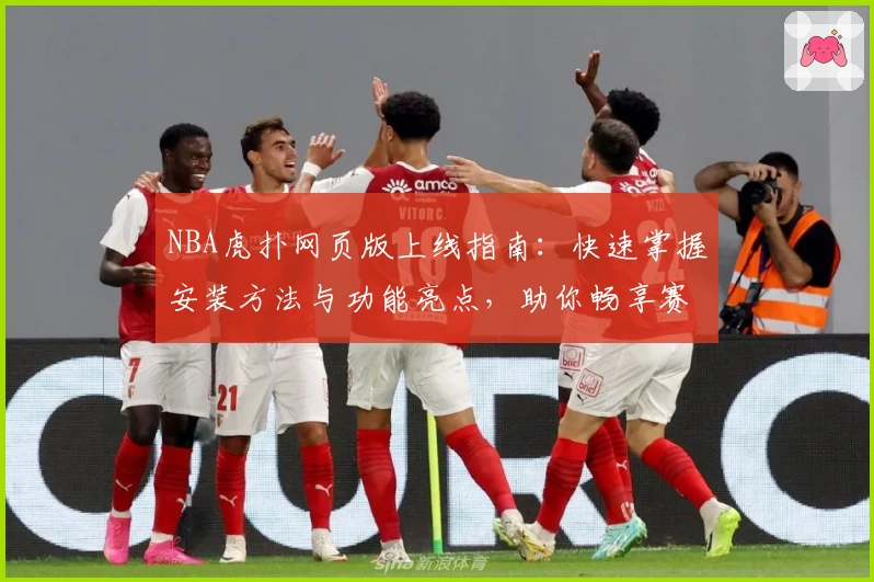 NBA虎扑网页版上线指南：快速掌握安装方法与功能亮点，助你畅享赛事精彩瞬间