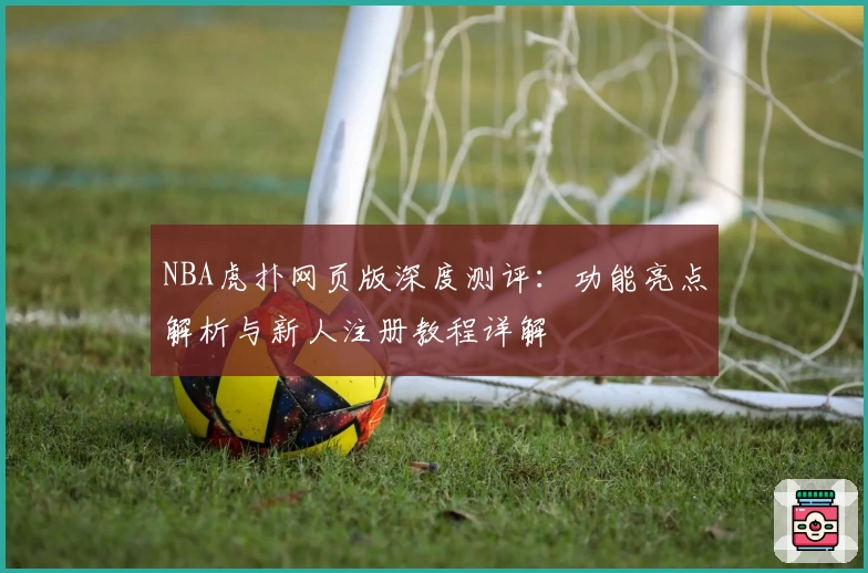 NBA虎扑网页版深度测评：功能亮点解析与新人注册教程详解
