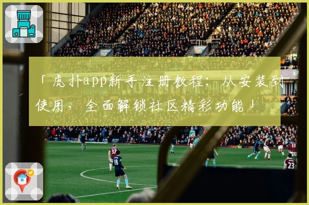 「虎扑app新手注册教程：从安装到使用，全面解锁社区精彩功能」