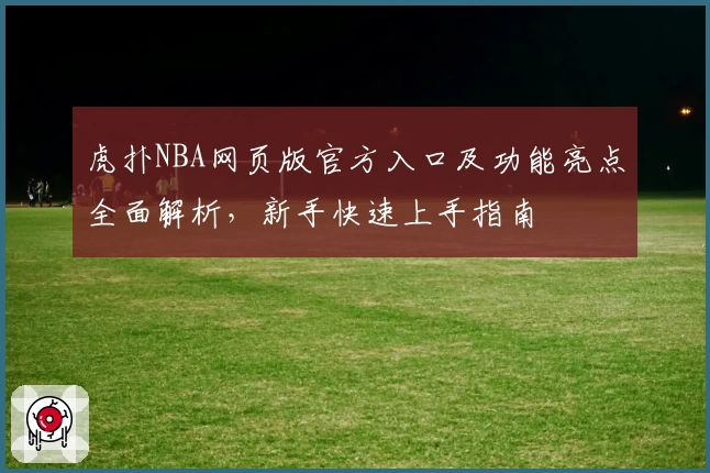 虎扑NBA网页版官方入口及功能亮点全面解析，新手快速上手指南