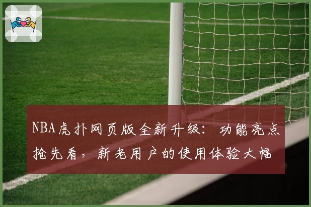 NBA虎扑网页版全新升级：功能亮点抢先看，新老用户的使用体验大幅提升