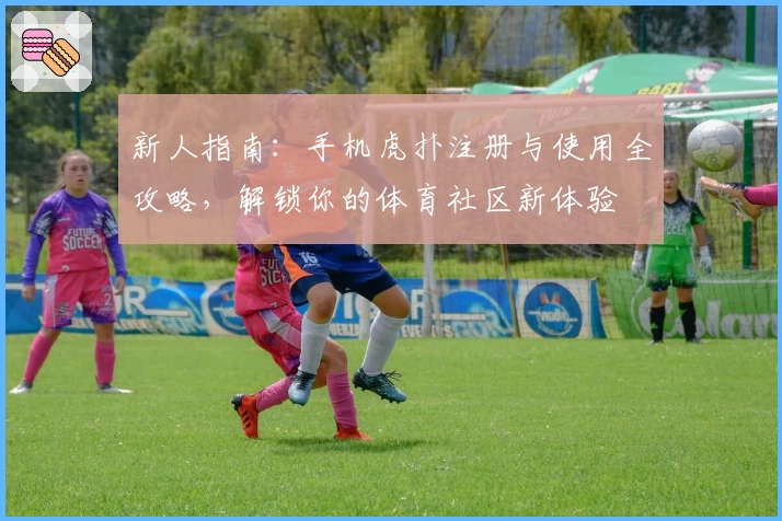 新人指南：手机虎扑注册与使用全攻略，解锁你的体育社区新体验